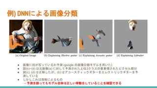 例) DNNによる画像分類
● 画像に何が写っているか予測 (google の画像分類モデルを用いた)
● 図(b)~(d) は元画像(a) に対して予測された上位3クラスの重要視されたピクセル部分
● 図(c), (d) は正解したが、(b) はアコースティックギターをエレクトリックギターを予
測している
● しかしこれは指板によるもの
→ 予測を誤ってもモデル自体は正しい挙動をしていることを確認できる
 