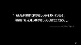 2
もし私が顧客に何がほしいかを聞いていたら、
彼らは「もっと速い⾺がほしい」と答えただろう。
ヘンリー・フォード
“
”
 