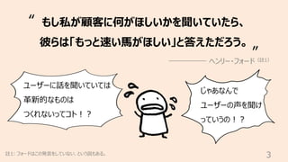 3
註1: フォードはこの発⾔をしていない、という説もある。
もし私が顧客に何がほしいかを聞いていたら、
彼らは「もっと速い⾺がほしい」と答えただろう。
ヘンリー・フォード（註1）
“
”
ユーザーに話を聞いていては
⾰新的なものは
つくれないってコト︕︖
じゃあなんで
ユーザーの声を聞け
っていうの︕︖
 