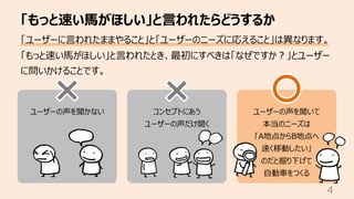 ユーザーの声を聞かない コンセプトにあう
ユーザーの声だけ聞く
ユーザーの声を聞いて
本当のニーズは
「A地点からB地点へ
速く移動したい」
のだと掘り下げて
⾃動⾞をつくる
「もっと速い⾺がほしい」と⾔われたらどうするか
4
「ユーザーに⾔われたままやること」と「ユーザーのニーズに応えること」は異なります。
「もっと速い⾺がほしい」と⾔われたとき、最初にすべきは「なぜですか︖」とユーザー
に問いかけることです。
 