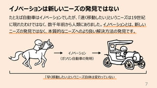 イノベーションは新しいニーズの発⾒ではない
7
たとえば⾃動⾞はイノベーションでしたが、「速く移動したい」というニーズは19世紀
に現れたわけではなく、数千年前から⼈類にありました。イノベーションとは、新しい
ニーズの発⾒ではなく、本質的なニーズへのより良い解決⽅法の発⾒です。
イノベーション
（ガソリン⾃動⾞の発明）
「早く移動したい」というニーズ⾃体は変わっていない
 
