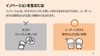 イノベーションを⽣むには
8
イノベーションは、天才のジャンプした思いつきから⽣まれるのではなく、ユーザーに
対する尋常ならざる深い洞察から⽣まれます。
天才の
ジャンプした思いつき
ユーザーに対する
尋常ならざる深い洞察
 