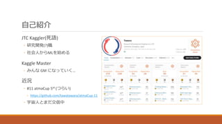 自己紹介
JTC Kaggler(死語)
◦ 研究開発(?)職
◦ 社会人からMLを始める
Kaggle Master
◦ みんな GM になっていく…
近況
◦ #11 atmaCup 5th (つらい)
◦ https://github.c...