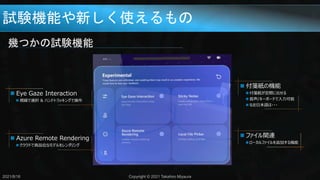 試験機能や新しく使えるもの
幾つかの試験機能
2021/8/18 Copyright © 2021 Takahiro Miyaura
 付箋紙の機能
 付箋紙が空間に出せる
 音声/キーボードで入力可能
 なお日本語は・・・
 ファイル関連
 ローカルファイルを追加する機能
 Azure Remote Rendering
 クラウドで高品位なモデルをレンダリング
 Eye Gaze Interaction
 視線で選択 & ハンドトラッキングで操作
 