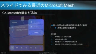 スライドでみる最近のMicrosoft Mesh
Co-locatedの機能が追加
2021/8/18 Copyright © 2021 Takahiro Miyaura
 同一空間の参加者を招待する場合に利用
 いわゆる空間の位置合わせ
【手順】
1. ホストがテーブルを中心に設置
2. ホストが参加者を招待
3. 参加者はテーブルがあるべき周辺を注視
4. 成功するとアバターが消えて当人の上にタグが出る！
 