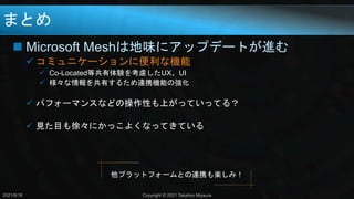 まとめ
 Microsoft Meshは地味にアップデートが進む
 コミュニケーションに便利な機能
 Co-Located等共有体験を考慮したUX、UI
 様々な情報を共有するため連携機能の強化
 パフォーマンスなどの操作性も上がっていってる？
 見た目も徐々にかっこよくなってきている
2021/8/18 Copyright © 2021 Takahiro Miyaura
他プラットフォームとの連携も楽しみ！
 