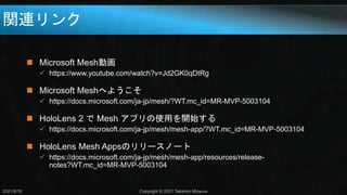 関連リンク
2021/8/18 Copyright © 2021 Takahiro Miyaura
 Microsoft Mesh動画
 https://www.youtube.com/watch?v=Jd2GK0qDtRg
 Microsoft Meshへようこそ
 https://docs.microsoft.com/ja-jp/mesh/?WT.mc_id=MR-MVP-5003104
 HoloLens 2 で Mesh アプリの使用を開始する
 https://docs.microsoft.com/ja-jp/mesh/mesh-app/?WT.mc_id=MR-MVP-5003104
 HoloLens Mesh Appsのリリースノート
 https://docs.microsoft.com/ja-jp/mesh/mesh-app/resources/release-
notes?WT.mc_id=MR-MVP-5003104
 