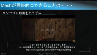 Meshが最終的にできることは・・・
コンセプト動画をどうぞｗ
どういうのを目指しているかわかります。
あと制約事項ありとはいえこの動画の大半は既に実現可能です。
https://www.youtube.com/watch?v=Jd2GK0qDtRg
2021/8/18 Copyright © 2021 Takahiro Miyaura
 