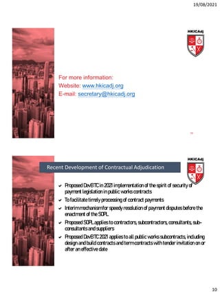 19/08/2021
10
For more information:
Website: www.hkicadj.org
E-mail: secretary@hkicadj.org
19
 Proposed DevB TC in 2021 implementation of the spirit of security of
payment legislation in public works contracts
 To facilitate timely processing of contract payments
 Interim mechanism for speedy resolution of payment disputes before the
enactment of the SOPL
 Proposed SOPL applies to contractors, subcontractors, consultants, sub-
consultants and suppliers
 Proposed DevB TC 2021 applies to all public works subcontracts, including
design and build contracts and term contracts with tender invitation on or
after an effective date
Recent Development of Contractual Adjudication
 