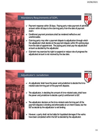 19/08/2021
11
 Payment response within 30 days. Paying party make payment of admitted
amount within 60 days to the claiming party from the date of payment
claim.
 Conditional payment provisions shall be rendered ineffective and
unenforceable.
 Claiming party may refer a payment dispute to adjudication through which
the adjudicator shall decide on the payment dispute within 55 working days
from the date of appointment. The paying party shall pay the adjudicated
amount as decided by the adjudicator.
 Claimant may exercise his right to suspend or reduce rate of progress the
adjudicated amount is not received by the due date.
Mandatory Requirements of SOPL
 An adjudicator shall have the power and jurisdiction to decide the time-
related costs forming part of the payment disputes.
 The adjudicator, in deciding the amount of time-related costs, shall have
the power and jurisdiction to decide a party’s entitlement to EoT.
 The adjudicator decision on the time-related costs forming part of the
payment disputes is binding and enforceable on an interim basis, but the
EoT so decide by the adjudicator is not binding.
 However, a party shall not be liable for liquidated damages if the works
have been completed within the EoT so decided by the adjudicator.
Adjudicator's Jurisdiction
 