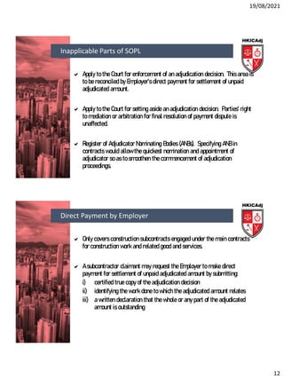 19/08/2021
12
 Apply to the Court for enforcement of an adjudication decision. This area is
to be reconciled by Employer’s direct payment for settlement of unpaid
adjudicated amount.
 Apply to the Court for setting aside an adjudication decision. Parties’ right
to mediation or arbitration for final resolution of payment dispute is
unaffected.
 Register of Adjudicator Nominating Bodies (ANBs). Specifying ANB in
contracts would allow the quickest nomination and appointment of
adjudicator so as to smoothen the commencement of adjudication
proceedings.
Inapplicable Parts of SOPL
 Only covers construction subcontracts engaged under the main contracts
for construction work and related good and services.
 A subcontractor claimant may request the Employer to make direct
payment for settlement of unpaid adjudicated amount by submitting:
i) certified true copy of the adjudication decision
ii) identifying the work done to which the adjudicated amount relates
iii) a written declaration that the whole or any part of the adjudicated
amount is outstanding
Direct Payment by Employer
 