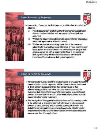 19/08/2021
13
Upon receipt of a request for direct payment, the Main Contractor shall be
asked to:
i) Provide documentary proof of whether the concerned subcontractor
claimant has been satisfied with any payment of the adjudicated
amount; or
ii) Whether the concerned adjudication decision is no longer binding by a
settlement agreement or arbitration award.
iii) Whether any subcontractor at any upper tiers of the concerned
subcontractor claimant has become bankrupt or has a receiving order
made against him or shall present his petition in bankruptcy or shall
make an agreement with or assignment in favor of his creditor or
shall agree to carry out his subcontract under a committee of
inspection of his creditors or shall go into liquidation.
Direct Payment by Employer
If the Contractor submits proof that a subcontractor at any upper tiers of the
concerned subcontractor respondent will be unable to recover the amount
of direct payment by deduction from their payment owed to their
subcontracting parties at next lower tier under their subcontract, the
Contractor shall advise the Employer of the appropriate amount of direct
payment to ensure that the amount can be eventually recovered from the
concerned subcontractor respondent.
After expiry of the 28-day period and in the absence of documentary proofs
of the settlement or financial problems, the Employer shall make direct
payment of the outstanding amount to the subcontractor claimant and
deduct the same amount from any payment owed to the Main Contractor,
and the Main Contractor and the subcontractors are entitled to deduct the
same amount down the supply chain.
Direct Payment by Employer
 