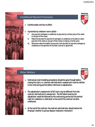 19/08/2021
14
 Unenforceable and has no effect
 A provision by whatever name called: -
i) Any payment contingent or conditional on payment by a further party of the whole
or any part of the money.
ii) Makes the due date for payment of contingent or conditional on the date on which
payment of the whole or any part of that money is made by a further party.
iii) Otherwise makes the liability of payment or the due date for payment contingent or
conditional on the operation of any other contract or agreement.
Conditional Payment Provisions
 Contractual claim handling procedures should be gone through before
raising the claim, i.e. contract administrator’s assessment must be notified
to the contracting parties before reference to adjudication.
 The adjudicator’s assessment of EoT claim may be different from the
contract administrator’s assessment. The EoT determined by the
adjudicator would be followed by the contracting parties but the parties’
right for mediation or arbitration at the end of the contract remains
unaffected.
 At the end of the contract, the contract administrator should advise the
Employer whether to pursue dispute resolution mechanism.
Other Matters
 