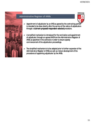 19/08/2021
15
 Appointment of adjudicator by an ANB as agreed by the contracting parties
is intended to be done shortly after the service of the notice of adjudication
through a claimant-proposed-respondent-selected procedure.
 A simplified mechanism is introduced for the nomination and appointment
of adjudicator through an agreed ANB from the Administrative Register of
ANBs as specified in the contracts in order to ensure speedy
commencement of the adjudication proceedings.
 The simplified mechanism is to be adopted prior to further expansion of the
Administrative Register of ANBs as well as mature development of the
procedures of appointing adjudicator by the ANBs.
Administrative Register of ANBs
 