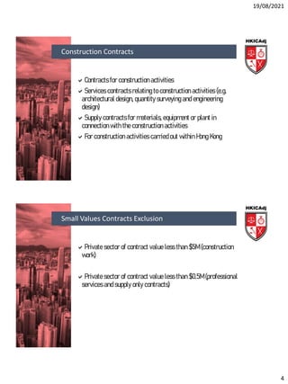 19/08/2021
4
Contracts for construction activities
Services contracts relating to construction activities (e.g.
architectural design, quantity surveying and engineering
design)
Supply contracts for materials, equipment or plant in
connection with the construction activities
For construction activities carried out within Hong Kong
Construction Contracts
Private sector of contract value less than $5M (construction
work)
Private sector of contract value less than $0.5M (professional
services and supply only contracts)
Small Values Contracts Exclusion
 