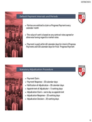 19/08/2021
6
Parties are entitled to claim a Progress Payment every
calendar month
The value of work is based on any contract rates agreed or
otherwise having regard to market rates
Payment is paid within 60 calendar days for interim Progress
Payments and 120 calendar days for final Progress Payment
Default Payment Intervals and Periods
Payment Claim
Payment Response – 30 calendar days
Notification of Adjudication – 28 calendar days
Appointment of Adjudicator – 5 working days
Adjudication Claim – same day as appointment
Adjudication Response – 20 working days
Adjudication Decision – 20 working days
Statutory Adjudication Procedure
 