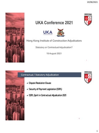 19/08/2021
1
UKA Conference 2021
Hong Kong Institute of Construction Adjudicators
Statutory or Contractual Adjudication?
19 August 2021
1
Contractual / Statutory Adjudication
2
Dispute Resolution Clause
Security of Payment Legislation (SOPL)
SOPL Spirit in Contractual Adjudication 2021
 