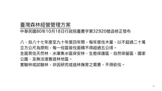 臺灣森林經營管理⽅案
中華⺠國80年10⽉18⽇⾏政院臺農字第32920號函修正發布
八、⾃八⼗七年度⾄九⼗年度四年間，每年度伐⽊量，以不超過⼆⼗萬
立⽅公尺為原則，每⼀伐區皆伐⾯積不得超過五公頃。


全⾯禁伐天然林、⽔庫集⽔區保安林、⽣態保護區、⾃然保留區、國家
公園、及無法復舊造林地區。


實驗林或試驗林，非因研究或造林撫育之需要，不得砍伐。


8
 