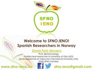 Welcome to SFNO.IENO!
Spanish Researchers in Norway
Ph.D. Biotechnology
Postdoctoral researcher at University of Oslo (UiO)
Senior researcher at Valencian International University (VIU)
SFNO.IENO member
David Peris Navarro
sfno.ieno@gmail.com
www.sfno-ieno.no
 