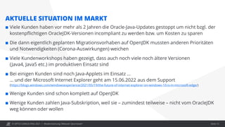 © OPITZ CONSULTING 2021 / Modernisierung: Webcast "Java heute"
AKTUELLE SITUATION IM MARKT
 Viele Kunden haben vor mehr als 2 Jahren die Oracle-Java-Updates gestoppt um nicht bzgl. der
kostenpflichtigen OracleJDK-Versionen incompliant zu werden bzw. um Kosten zu sparen
 Die dann eigentlich geplanten Migrationsvorhaben auf OpenJDK mussten anderen Prioritäten
und Notwendigkeiten (Corona-Auswirkungen) weichen
 Viele Kundenworkshops haben gezeigt, dass auch noch viele noch ältere Versionen
(Java4, Java5 etc.) im produktiven Einsatz sind
 Bei einigen Kunden sind noch Java-Applets im Einsatz …
… und der Microsoft Internet Explorer geht am 15.06.2022 aus dem Support
(https://blogs.windows.com/windowsexperience/2021/05/19/the-future-of-internet-explorer-on-windows-10-is-in-microsoft-edge/)
 Wenige Kunden sind schon komplett auf OpenJDK
 Wenige Kunden zahlen Java-Subskription, weil sie – zumindest teilweise – nicht vom OracleJDK
weg können oder wollen
Seite 13
 