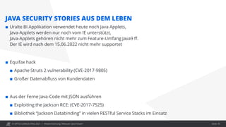 © OPITZ CONSULTING 2021 / Modernisierung: Webcast "Java heute"
JAVA SECURITY STORIES AUS DEM LEBEN
 Uralte BI Applikation verwendet heute noch Java Applets,
Java-Applets werden nur noch vom IE unterstützt,
Java-Applets gehören nicht mehr zum Feature-Umfang Java9 ff.
Der IE wird nach dem 15.06.2022 nicht mehr supportet
 Equifax hack
 Apache Struts 2 vulnerability (CVE-2017-9805)
 Großer Datenabfluss von Kundendaten
 Aus der Ferne Java-Code mit JSON ausführen
 Exploiting the Jackson RCE: (CVE-2017-7525)
 Bibliothek “Jackson Databinding” in vielen RESTful Service Stacks im Einsatz
Seite 18
 