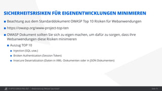 © OPITZ CONSULTING 2021 / Modernisierung: Webcast "Java heute" Seite 19
SICHERHEITSRISIKEN FÜR EIGENENTWICKLUNGEN MINIMIEREN
 Beachtung aus dem Standarddokument OWASP Top 10 Risiken für Webanwendungen
 https://owasp.org/www-project-top-ten
 OWASP Dokument sollten Sie sich zu eigen machen, um dafür zu sorgen, dass ihre
Webanwendungen diese Risiken minimieren
 Auszug TOP 10
 Injection (SQL usw.)
 Broken Authentication (Session Token)
 Insecure Deserialization (Daten in XML- Dokumenten oder in JSON Dokumenten)
 