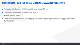 © OPITZ CONSULTING 2021 /
DETECTION – WO IST DENN ÜBERALL JAVA INSTALLIERT ?
Modernisierung: Webcast "Java heute" 22
 Professionelle Scanner (USU, Snow, Flexera, VisualVM, …)
 Oracle Java Monitoring Services (Oracle JMS)
 siehe nächste Folien
 Selbst entwickelte Scanner, die Registry, Prozesse, Umgebungsvariablen und ggf. Filesystem
durchsuchen
 