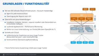 © OPITZ CONSULTING 2021 /
GRUNDLAGEN / FUNKTIONALITÄT
Modernisierung: Webcast "Java heute" 23
 Teil von OCI (Oracle Cloud Infrastructure – Account notwendig)
 Agent für jede Instance (Host)
 Übertragung der Reports nach OCI
 Übersicht von Java-Anwendungen
 Installation: Anbieter, Version – separat installiert oder Bestandteil von
Drittanbieter-Software
 Laufende Applikationen – Performance Monitoring
 Bisher nur Linux-Unterstützung, nur Oracle JVMs (kein OpenJDK etc.*)
 Vorteile von Cloud
 Aufbereitung der Ergebnisse von Java Usage Tracker
(Bestandteil seit Java 7, aber kostenpflichtig)
 Kontinuierliche Überwachung/Rückmeldung
* Keine Performance Auswertung mittels Java Usage Tracker
 
