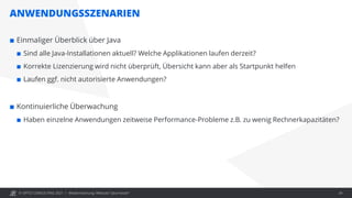 © OPITZ CONSULTING 2021 /
ANWENDUNGSSZENARIEN
Modernisierung: Webcast "Java heute" 24
 Einmaliger Überblick über Java
 Sind alle Java-Installationen aktuell? Welche Applikationen laufen derzeit?
 Korrekte Lizenzierung wird nicht überprüft, Übersicht kann aber als Startpunkt helfen
 Laufen ggf. nicht autorisierte Anwendungen?
 Kontinuierliche Überwachung
 Haben einzelne Anwendungen zeitweise Performance-Probleme z.B. zu wenig Rechnerkapazitäten?
 