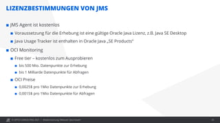 © OPITZ CONSULTING 2021 /
LIZENZBESTIMMUNGEN VON JMS
Modernisierung: Webcast "Java heute" 25
 JMS Agent ist kostenlos
 Voraussetzung für die Erhebung ist eine gültige Oracle Java Lizenz, z.B. Java SE Desktop
 Java Usage Tracker ist enthalten in Oracle Java „SE Products“
 OCI Monitoring
 Free tier – kostenlos zum Ausprobieren
 bis 500 Mio. Datenpunkte zur Erhebung
 bis 1 Milliarde Datenpunkte für Abfragen
 OCI Preise
 0,0025$ pro 1Mio Datenpunkte zur Erhebung
 0,0015$ pro 1Mio Datenpunkte für Abfragen
 