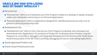© OPITZ CONSULTING 2021 /
ORACLE JDK UND OTN-LIZENZ
WAS IST DAMIT MÖGLICH ?
Modernisierung: Webcast "Java heute" Seite 7
 Personal Use
 “Personal Use” refers to an Individual's use of the Programs solely on a desktop or laptop computer
under such Individual's control only to run Personal Applications.
 “Personal Applications” refers to Applications designed for individual personal use only, such as
games or personal productivity tools
 Development Use
 “Development Use” refers to Your internal use of the Programs to develop, test, prototype and
demonstrate Your Applications. For purposes of clarity, the “to develop” grant includes using the
Programs to run profilers, debuggers and Integrated Development Environments (IDE Tools) where
the primary purpose of the IDE Tools is profiling, debugging and source code editing Applications
 Oracle Approved Product Use
 Oracle Cloud Infrastructure Use
 