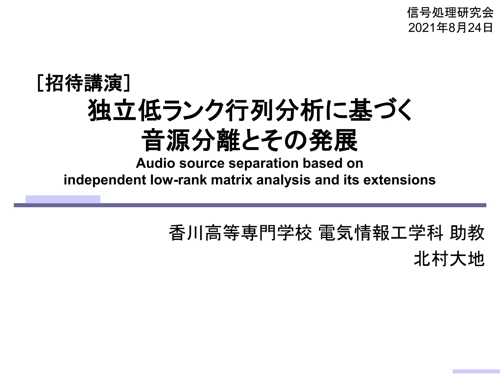 独立低ランク行列分析に基づく
音源分離とその発展
Audio source separation based on
independent low-rank matrix analysis and its extensions
香川高等専門学校 電気情報工学科 助教
北村大地
信号処理研究会
2021年8月24日
［招待講演］
 