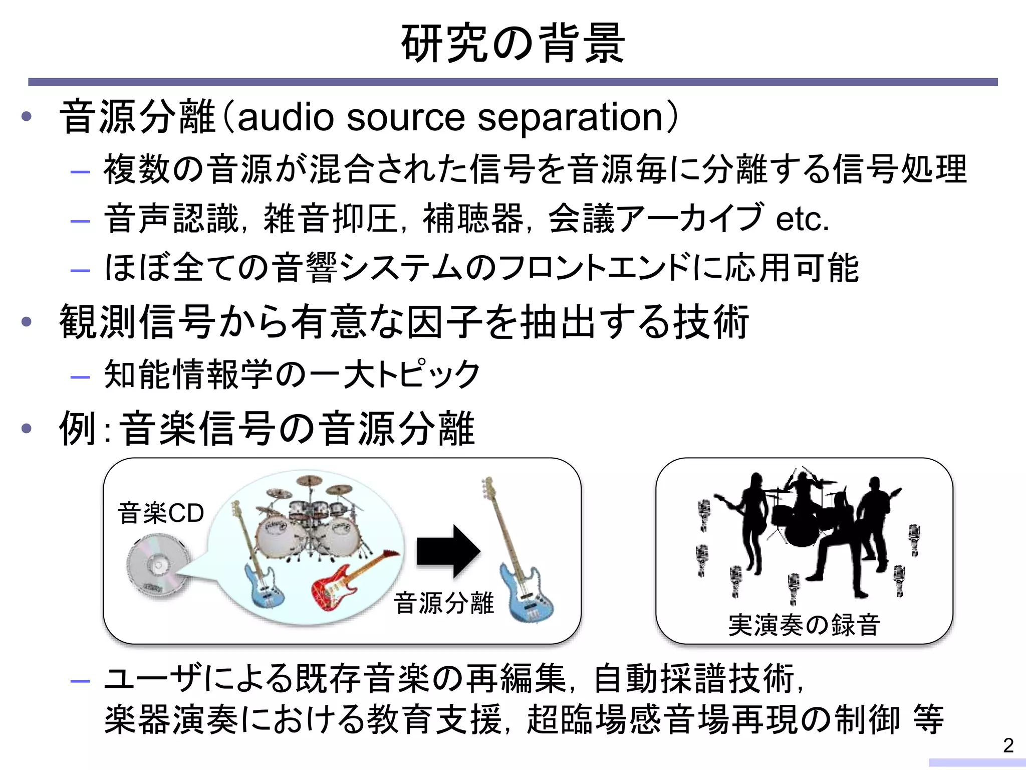 • 音源分離（audio source separation）
– 複数の音源が混合された信号を音源毎に分離する信号処理
– 音声認識，雑音抑圧，補聴器，会議アーカイブ etc.
– ほぼ全ての音響システムのフロントエンドに応用可能
• 観測信号から有意な因子を抽出する技術
– 知能情報学の一大トピック
• 例：音楽信号の音源分離
– ユーザによる既存音楽の再編集，自動採譜技術，
楽器演奏における教育支援，超臨場感音場再現の制御 等
研究の背景
2
音楽CD
音源分離
実演奏の録音
 