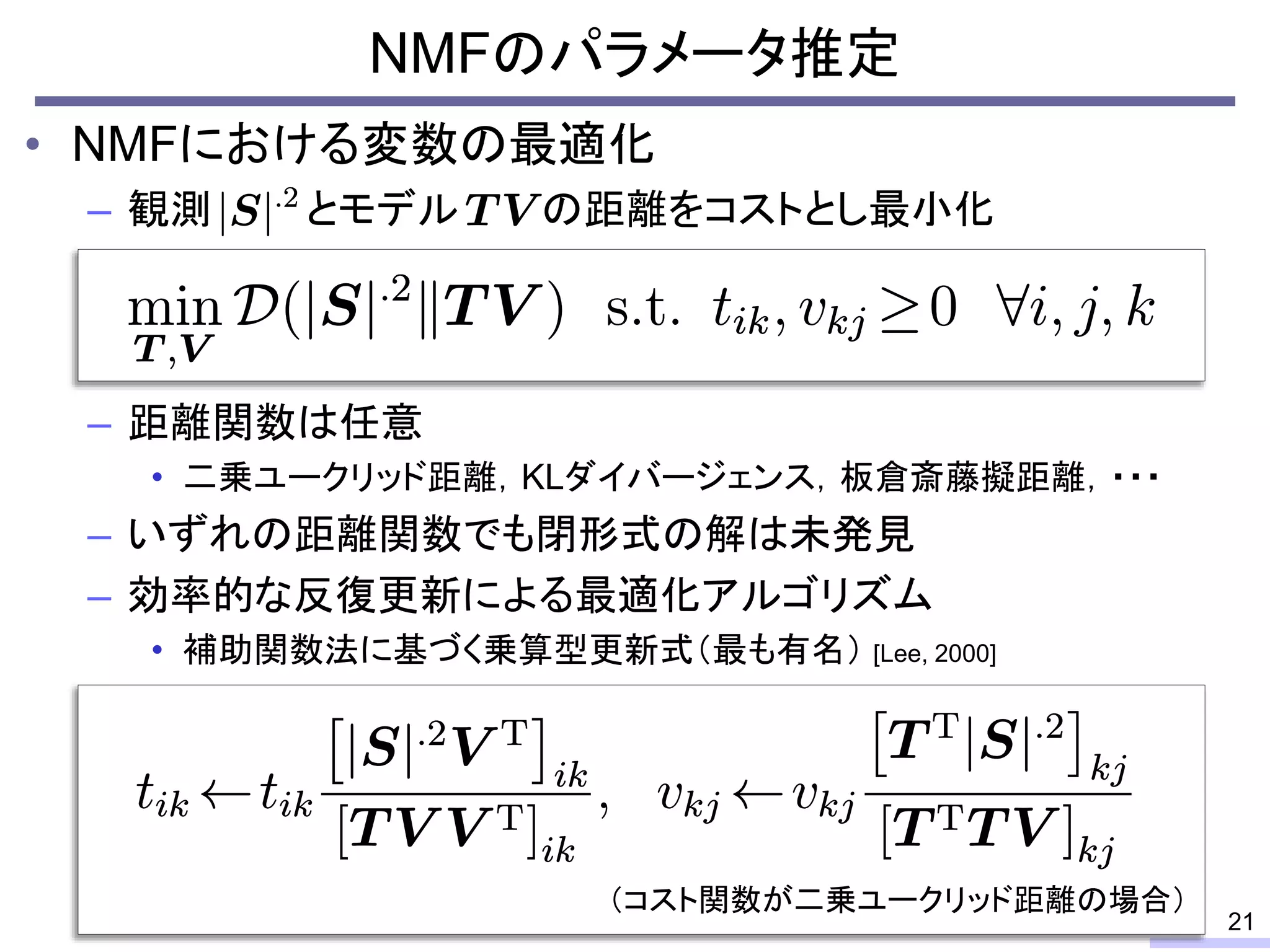 • NMFにおける変数の最適化
– 観測 とモデル の距離をコストとし最小化
– 距離関数は任意
• 二乗ユークリッド距離，KLダイバージェンス，板倉斎藤擬距離，・・・
– いずれの距離関数でも閉形式の解は未発見
– 効率的な反復更新による最適化アルゴリズム
• 補助関数法に基づく乗算型更新式（最も有名） [Lee, 2000]
NMFのパラメータ推定
21
（コスト関数が二乗ユークリッド距離の場合）
 