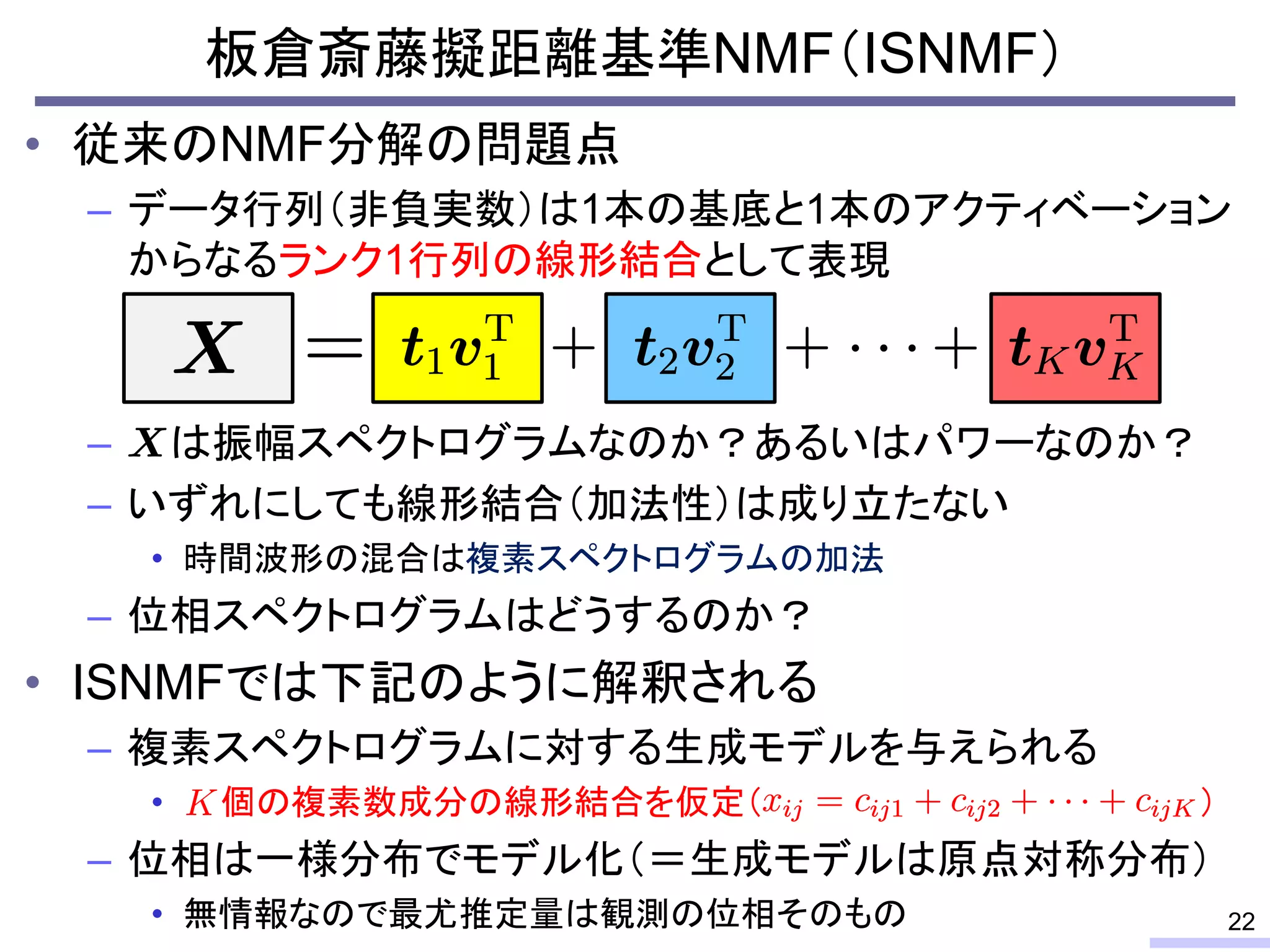 板倉斎藤擬距離基準NMF（ISNMF）
• 従来のNMF分解の問題点
– データ行列（非負実数）は1本の基底と1本のアクティベーション
からなるランク1行列の線形結合として表現
– は振幅スペクトログラムなのか？あるいはパワーなのか？
– いずれにしても線形結合（加法性）は成り立たない
• 時間波形の混合は複素スペクトログラムの加法
– 位相スペクトログラムはどうするのか？
• ISNMFでは下記のように解釈される
– 複素スペクトログラムに対する生成モデルを与えられる
• 個の複素数成分の線形結合を仮定（ ）
– 位相は一様分布でモデル化（＝生成モデルは原点対称分布）
• 無情報なので最尤推定量は観測の位相そのもの 22
 