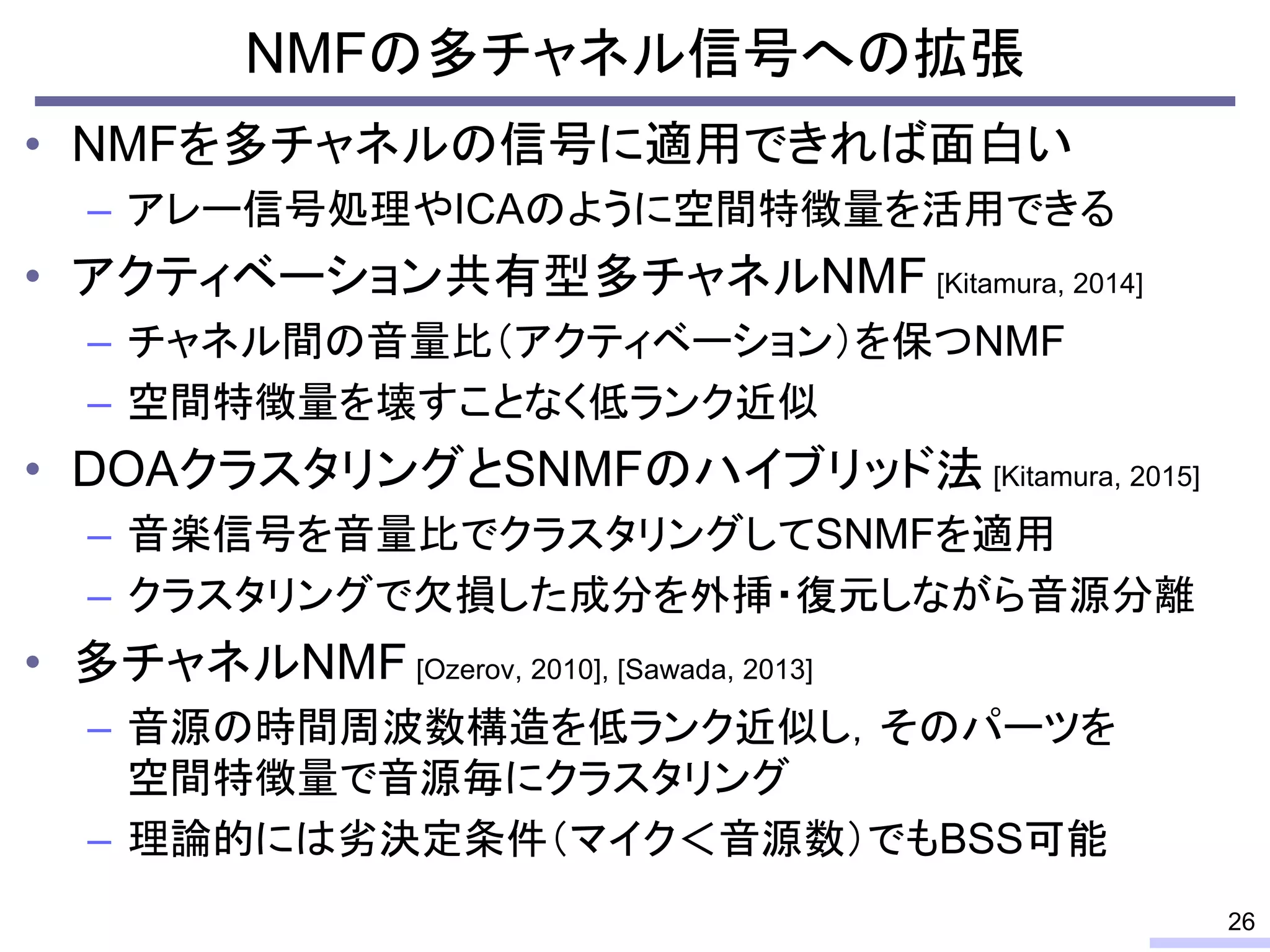 • NMFを多チャネルの信号に適用できれば面白い
– アレー信号処理やICAのように空間特徴量を活用できる
• アクティベーション共有型多チャネルNMF [Kitamura, 2014]
– チャネル間の音量比（アクティベーション）を保つNMF
– 空間特徴量を壊すことなく低ランク近似
• DOAクラスタリングとSNMFのハイブリッド法 [Kitamura, 2015]
– 音楽信号を音量比でクラスタリングしてSNMFを適用
– クラスタリングで欠損した成分を外挿・復元しながら音源分離
• 多チャネルNMF [Ozerov, 2010], [Sawada, 2013]
– 音源の時間周波数構造を低ランク近似し，そのパーツを
空間特徴量で音源毎にクラスタリング
– 理論的には劣決定条件（マイク＜音源数）でもBSS可能
NMFの多チャネル信号への拡張
26
 