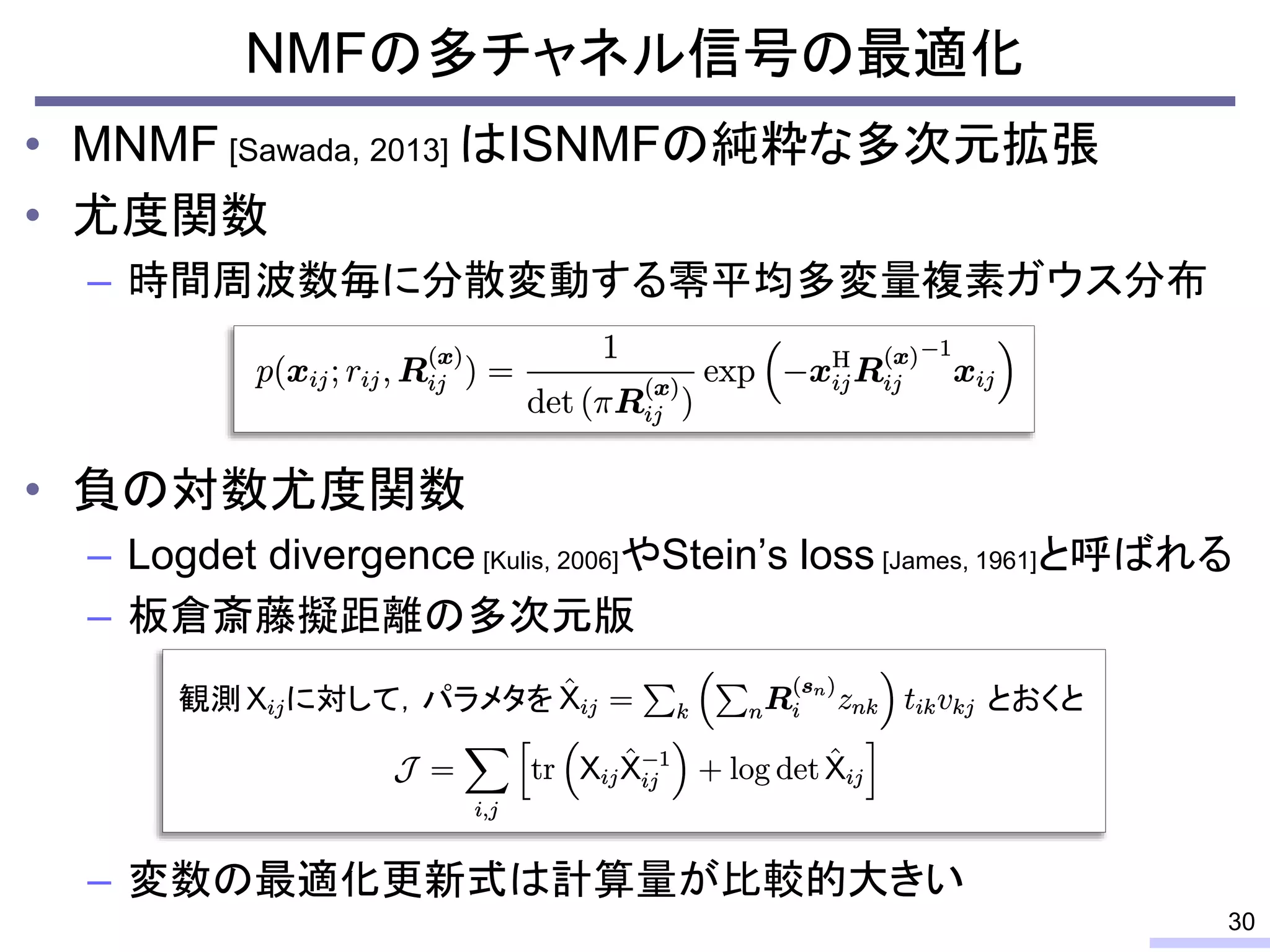 • MNMF [Sawada, 2013] はISNMFの純粋な多次元拡張
• 尤度関数
– 時間周波数毎に分散変動する零平均多変量複素ガウス分布
• 負の対数尤度関数
– Logdet divergence [Kulis, 2006]やStein’s loss [James, 1961]と呼ばれる
– 板倉斎藤擬距離の多次元版
– 変数の最適化更新式は計算量が比較的大きい
NMFの多チャネル信号の最適化
30
とおくと
観測 に対して，パラメタを
 