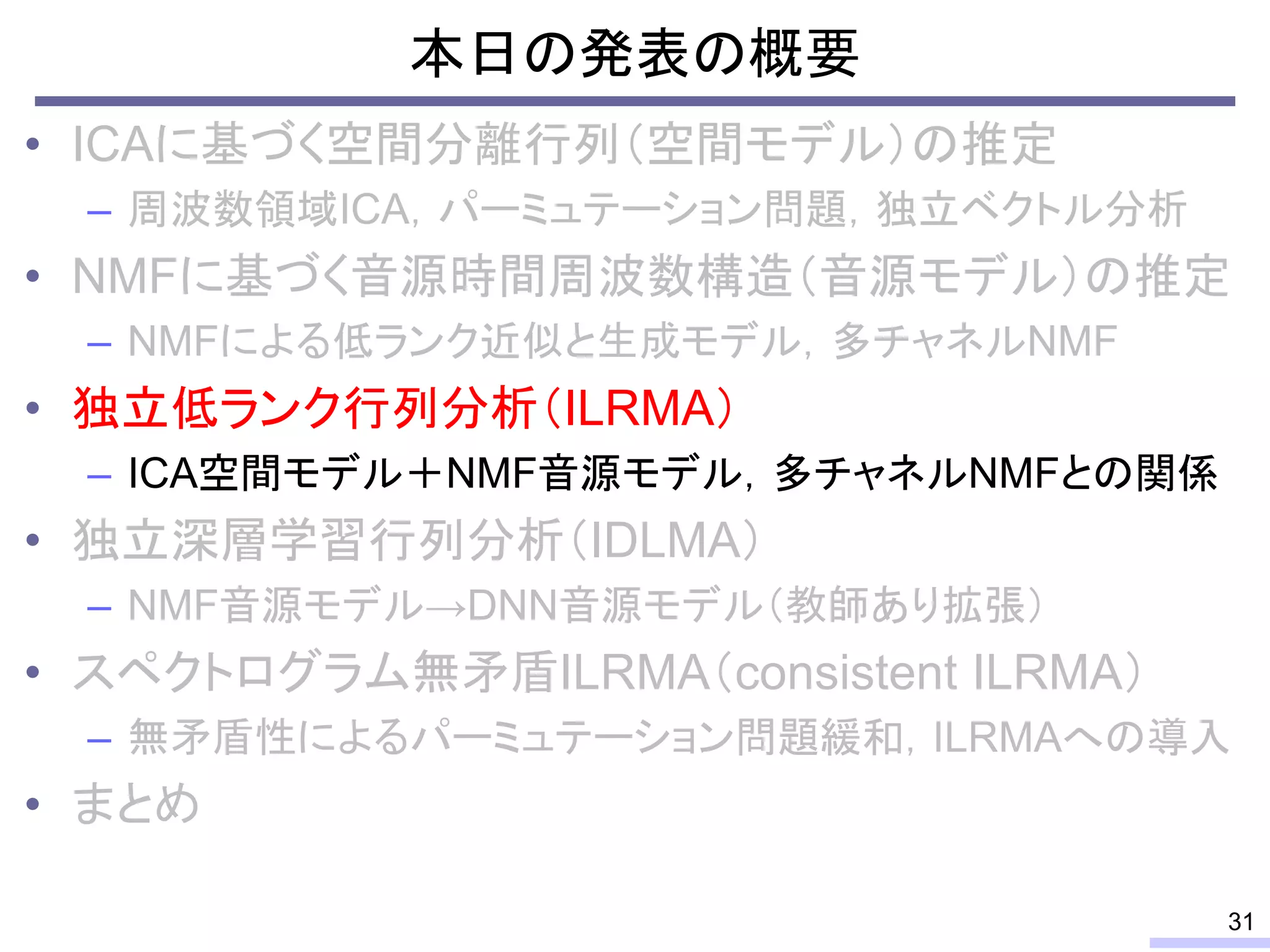 本日の発表の概要
• ICAに基づく空間分離行列（空間モデル）の推定
– 周波数領域ICA，パーミュテーション問題，独立ベクトル分析
• NMFに基づく音源時間周波数構造（音源モデル）の推定
– NMFによる低ランク近似と生成モデル，多チャネルNMF
• 独立低ランク行列分析（ILRMA）
– ICA空間モデル＋NMF音源モデル，多チャネルNMFとの関係
• 独立深層学習行列分析（IDLMA）
– NMF音源モデル→DNN音源モデル（教師あり拡張）
• スペクトログラム無矛盾ILRMA（consistent ILRMA）
– 無矛盾性によるパーミュテーション問題緩和，ILRMAへの導入
• まとめ
31
 