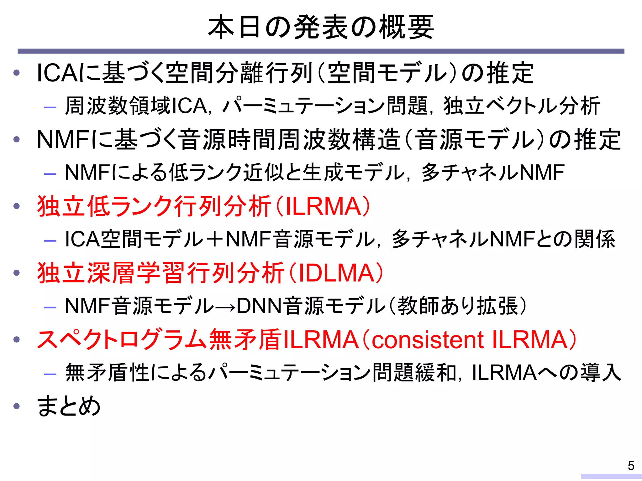 本日の発表の概要
• ICAに基づく空間分離行列（空間モデル）の推定
– 周波数領域ICA，パーミュテーション問題，独立ベクトル分析
• NMFに基づく音源時間周波数構造（音源モデル）の推定
– NMFによる低ランク近似と生成モデル，多チャネルNMF
• 独立低ランク行列分析（ILRMA）
– ICA空間モデル＋NMF音源モデル，多チャネルNMFとの関係
• 独立深層学習行列分析（IDLMA）
– NMF音源モデル→DNN音源モデル（教師あり拡張）
• スペクトログラム無矛盾ILRMA（consistent ILRMA）
– 無矛盾性によるパーミュテーション問題緩和，ILRMAへの導入
• まとめ
5
 
