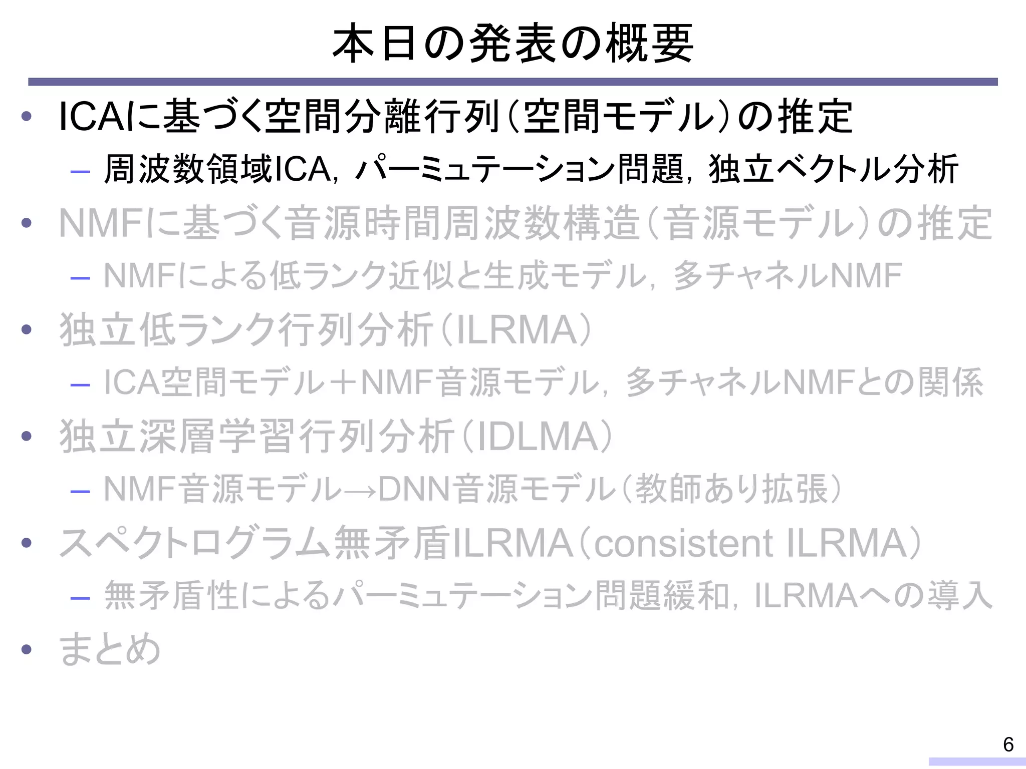 本日の発表の概要
• ICAに基づく空間分離行列（空間モデル）の推定
– 周波数領域ICA，パーミュテーション問題，独立ベクトル分析
• NMFに基づく音源時間周波数構造（音源モデル）の推定
– NMFによる低ランク近似と生成モデル，多チャネルNMF
• 独立低ランク行列分析（ILRMA）
– ICA空間モデル＋NMF音源モデル，多チャネルNMFとの関係
• 独立深層学習行列分析（IDLMA）
– NMF音源モデル→DNN音源モデル（教師あり拡張）
• スペクトログラム無矛盾ILRMA（consistent ILRMA）
– 無矛盾性によるパーミュテーション問題緩和，ILRMAへの導入
• まとめ
6
 