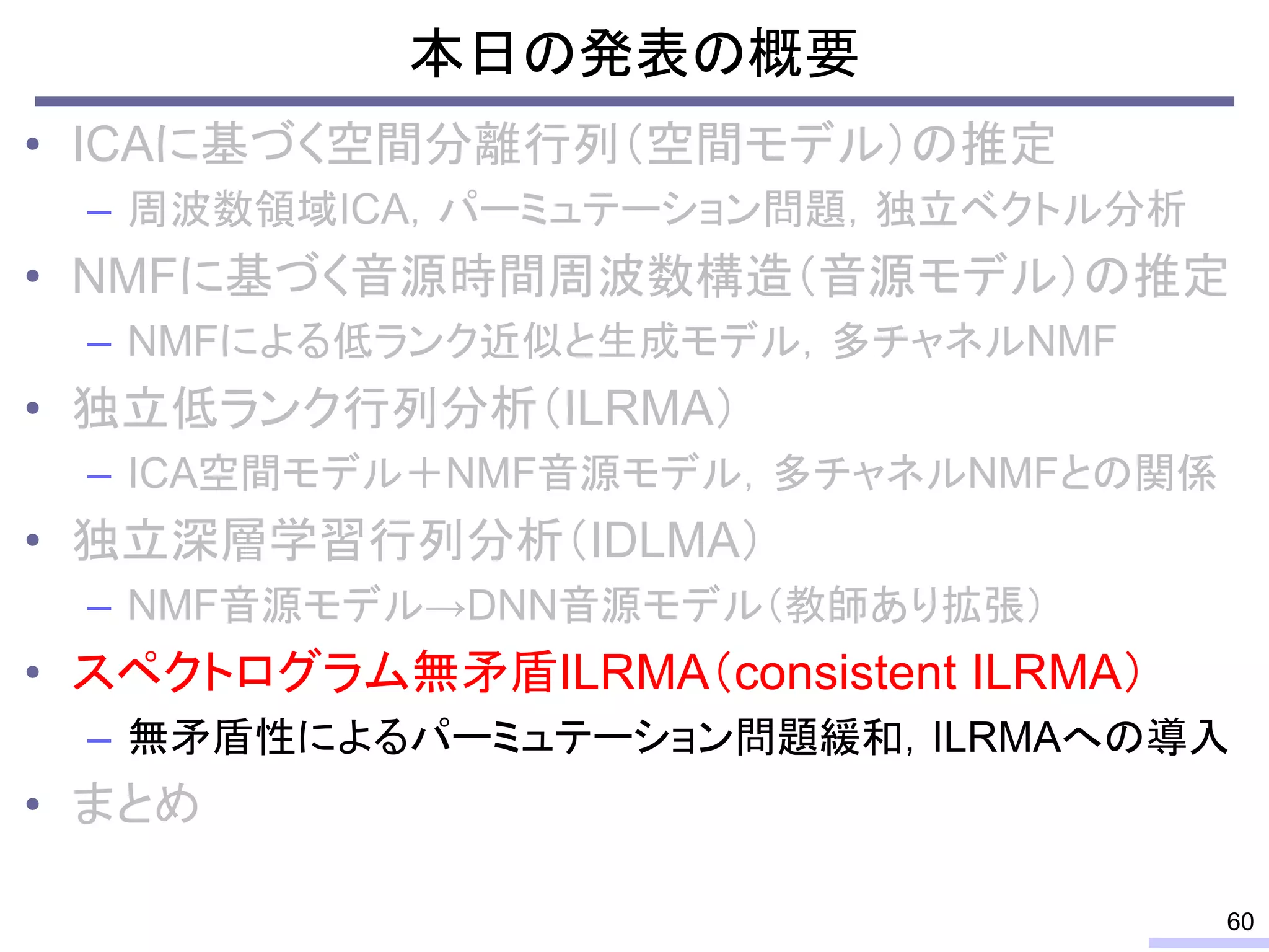 本日の発表の概要
• ICAに基づく空間分離行列（空間モデル）の推定
– 周波数領域ICA，パーミュテーション問題，独立ベクトル分析
• NMFに基づく音源時間周波数構造（音源モデル）の推定
– NMFによる低ランク近似と生成モデル，多チャネルNMF
• 独立低ランク行列分析（ILRMA）
– ICA空間モデル＋NMF音源モデル，多チャネルNMFとの関係
• 独立深層学習行列分析（IDLMA）
– NMF音源モデル→DNN音源モデル（教師あり拡張）
• スペクトログラム無矛盾ILRMA（consistent ILRMA）
– 無矛盾性によるパーミュテーション問題緩和，ILRMAへの導入
• まとめ
60
 
