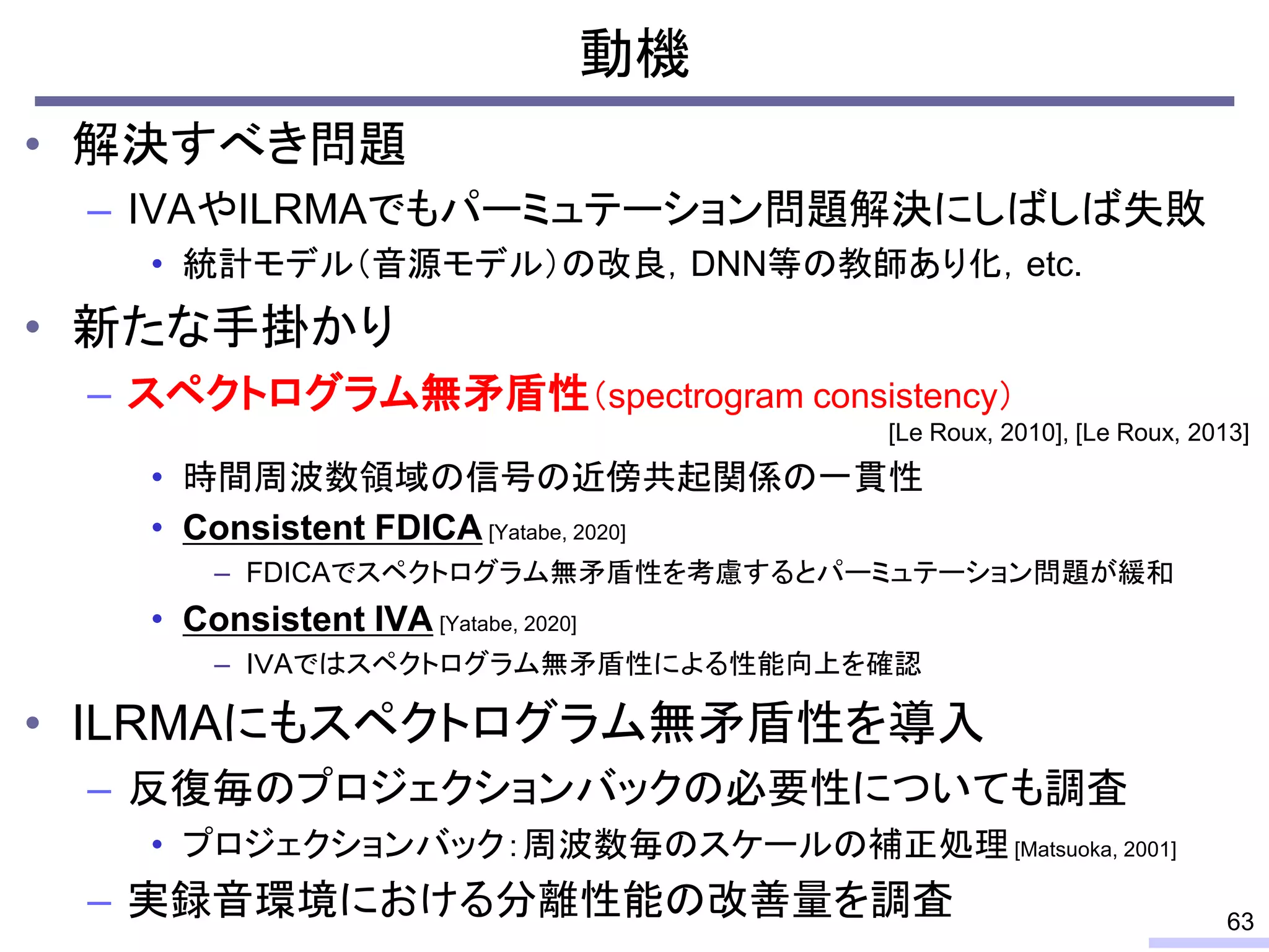 動機
• 解決すべき問題
– IVAやILRMAでもパーミュテーション問題解決にしばしば失敗
• 統計モデル（音源モデル）の改良，DNN等の教師あり化，etc.
• 新たな手掛かり
– スペクトログラム無矛盾性（spectrogram consistency）
• 時間周波数領域の信号の近傍共起関係の一貫性
• Consistent FDICA [Yatabe, 2020]
– FDICAでスペクトログラム無矛盾性を考慮するとパーミュテーション問題が緩和
• Consistent IVA [Yatabe, 2020]
– IＶAではスペクトログラム無矛盾性による性能向上を確認
• ILRMAにもスペクトログラム無矛盾性を導入
– 反復毎のプロジェクションバックの必要性についても調査
• プロジェクションバック：周波数毎のスケールの補正処理[Matsuoka, 2001]
– 実録音環境における分離性能の改善量を調査 63
[Le Roux, 2010], [Le Roux, 2013]
 