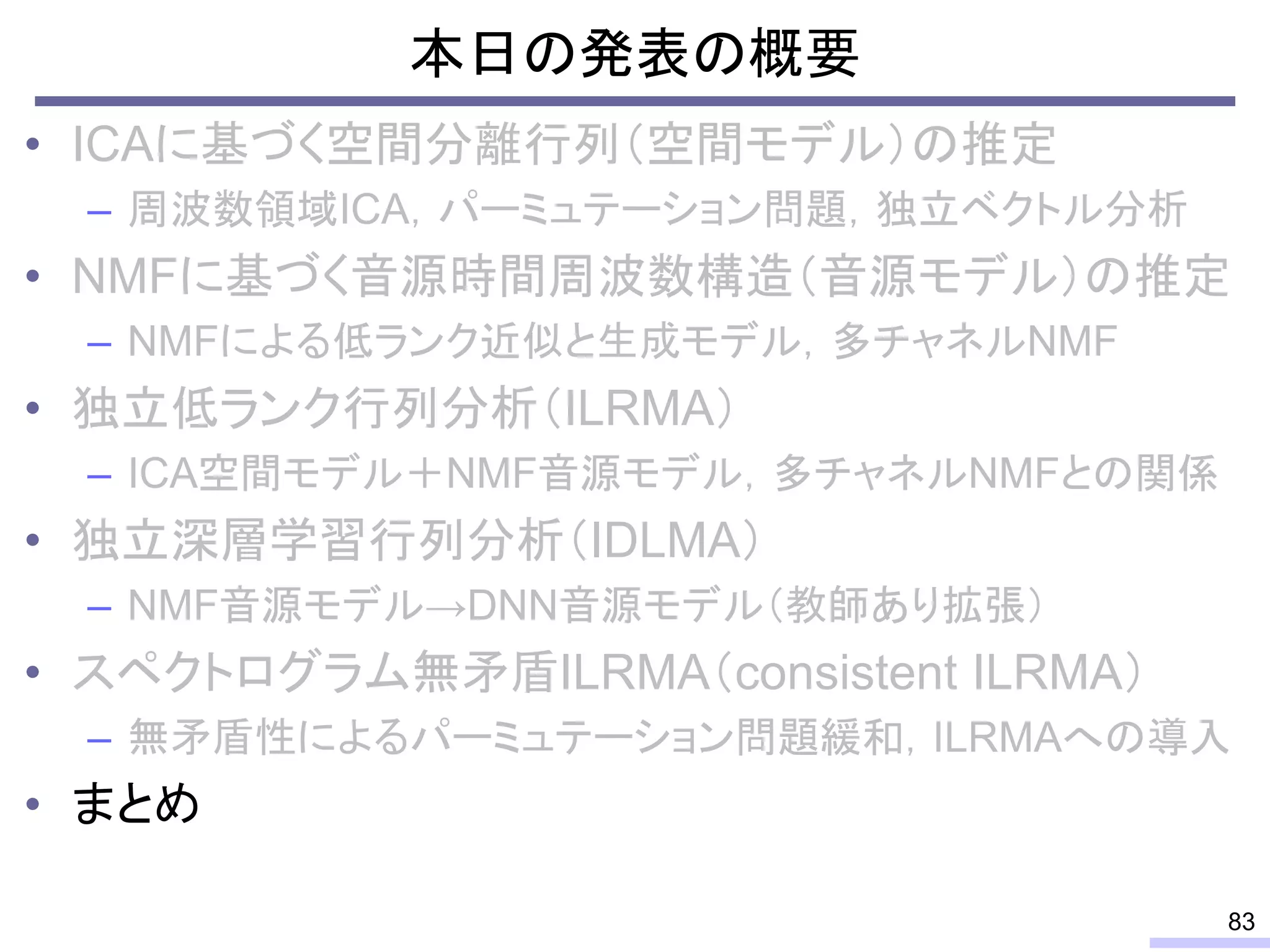 本日の発表の概要
• ICAに基づく空間分離行列（空間モデル）の推定
– 周波数領域ICA，パーミュテーション問題，独立ベクトル分析
• NMFに基づく音源時間周波数構造（音源モデル）の推定
– NMFによる低ランク近似と生成モデル，多チャネルNMF
• 独立低ランク行列分析（ILRMA）
– ICA空間モデル＋NMF音源モデル，多チャネルNMFとの関係
• 独立深層学習行列分析（IDLMA）
– NMF音源モデル→DNN音源モデル（教師あり拡張）
• スペクトログラム無矛盾ILRMA（consistent ILRMA）
– 無矛盾性によるパーミュテーション問題緩和，ILRMAへの導入
• まとめ
83
 