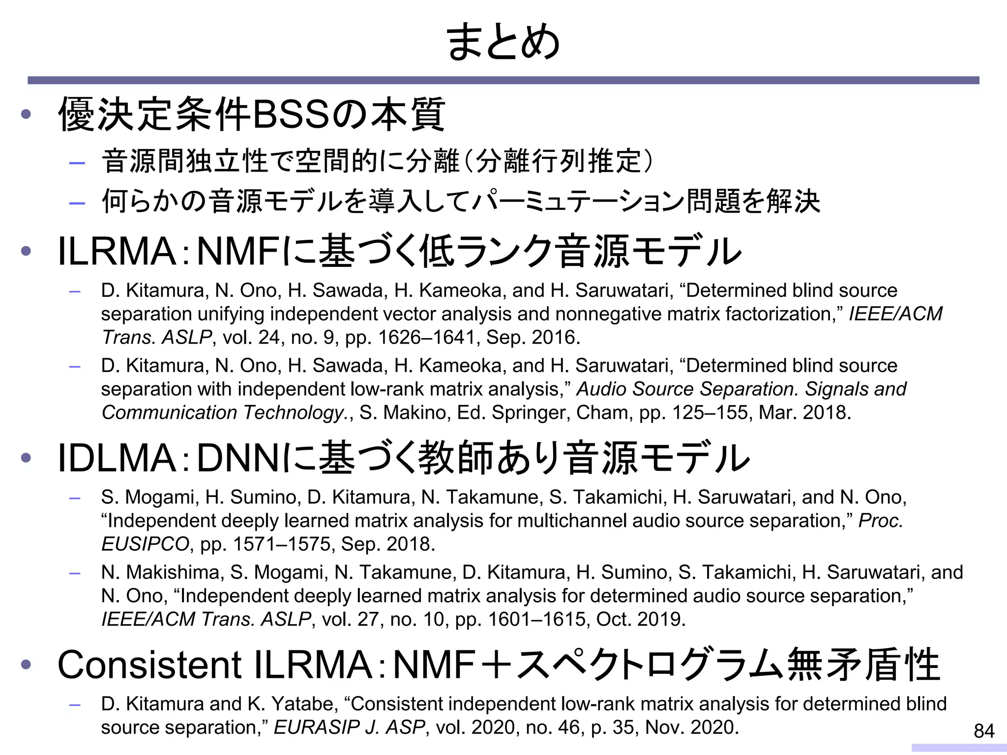 まとめ
• 優決定条件BSSの本質
– 音源間独立性で空間的に分離（分離行列推定）
– 何らかの音源モデルを導入してパーミュテーション問題を解決
• ILRMA：NMFに基づく低ランク音源モデル
– D. Kitamura, N. Ono, H. Sawada, H. Kameoka, and H. Saruwatari, “Determined blind source
separation unifying independent vector analysis and nonnegative matrix factorization,” IEEE/ACM
Trans. ASLP, vol. 24, no. 9, pp. 1626–1641, Sep. 2016.
– D. Kitamura, N. Ono, H. Sawada, H. Kameoka, and H. Saruwatari, “Determined blind source
separation with independent low-rank matrix analysis,” Audio Source Separation. Signals and
Communication Technology., S. Makino, Ed. Springer, Cham, pp. 125–155, Mar. 2018.
• IDLMA：DNNに基づく教師あり音源モデル
– S. Mogami, H. Sumino, D. Kitamura, N. Takamune, S. Takamichi, H. Saruwatari, and N. Ono,
“Independent deeply learned matrix analysis for multichannel audio source separation,” Proc.
EUSIPCO, pp. 1571–1575, Sep. 2018.
– N. Makishima, S. Mogami, N. Takamune, D. Kitamura, H. Sumino, S. Takamichi, H. Saruwatari, and
N. Ono, “Independent deeply learned matrix analysis for determined audio source separation,”
IEEE/ACM Trans. ASLP, vol. 27, no. 10, pp. 1601–1615, Oct. 2019.
• Consistent ILRMA：NMF＋スペクトログラム無矛盾性
– D. Kitamura and K. Yatabe, “Consistent independent low-rank matrix analysis for determined blind
source separation,” EURASIP J. ASP, vol. 2020, no. 46, p. 35, Nov. 2020. 84
 