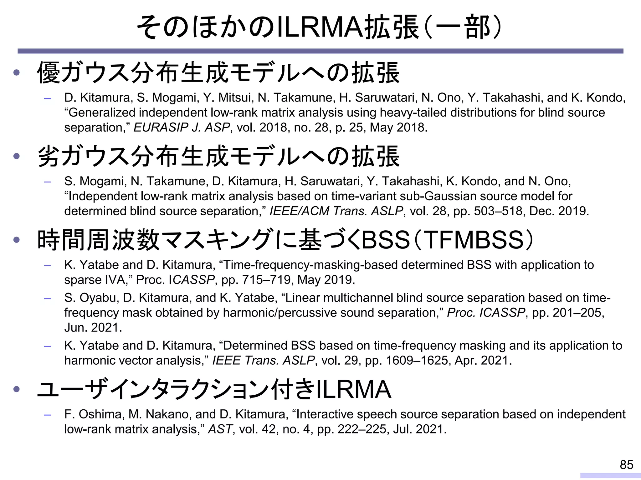 そのほかのILRMA拡張（一部）
• 優ガウス分布生成モデルへの拡張
– D. Kitamura, S. Mogami, Y. Mitsui, N. Takamune, H. Saruwatari, N. Ono, Y. Takahashi, and K. Kondo,
“Generalized independent low-rank matrix analysis using heavy-tailed distributions for blind source
separation,” EURASIP J. ASP, vol. 2018, no. 28, p. 25, May 2018.
• 劣ガウス分布生成モデルへの拡張
– S. Mogami, N. Takamune, D. Kitamura, H. Saruwatari, Y. Takahashi, K. Kondo, and N. Ono,
“Independent low-rank matrix analysis based on time-variant sub-Gaussian source model for
determined blind source separation,” IEEE/ACM Trans. ASLP, vol. 28, pp. 503–518, Dec. 2019.
• 時間周波数マスキングに基づくBSS（TFMBSS）
– K. Yatabe and D. Kitamura, “Time-frequency-masking-based determined BSS with application to
sparse IVA,” Proc. ICASSP, pp. 715–719, May 2019.
– S. Oyabu, D. Kitamura, and K. Yatabe, “Linear multichannel blind source separation based on time-
frequency mask obtained by harmonic/percussive sound separation,” Proc. ICASSP, pp. 201–205,
Jun. 2021.
– K. Yatabe and D. Kitamura, “Determined BSS based on time-frequency masking and its application to
harmonic vector analysis,” IEEE Trans. ASLP, vol. 29, pp. 1609–1625, Apr. 2021.
• ユーザインタラクション付きILRMA
– F. Oshima, M. Nakano, and D. Kitamura, “Interactive speech source separation based on independent
low-rank matrix analysis,” AST, vol. 42, no. 4, pp. 222–225, Jul. 2021.
85
 