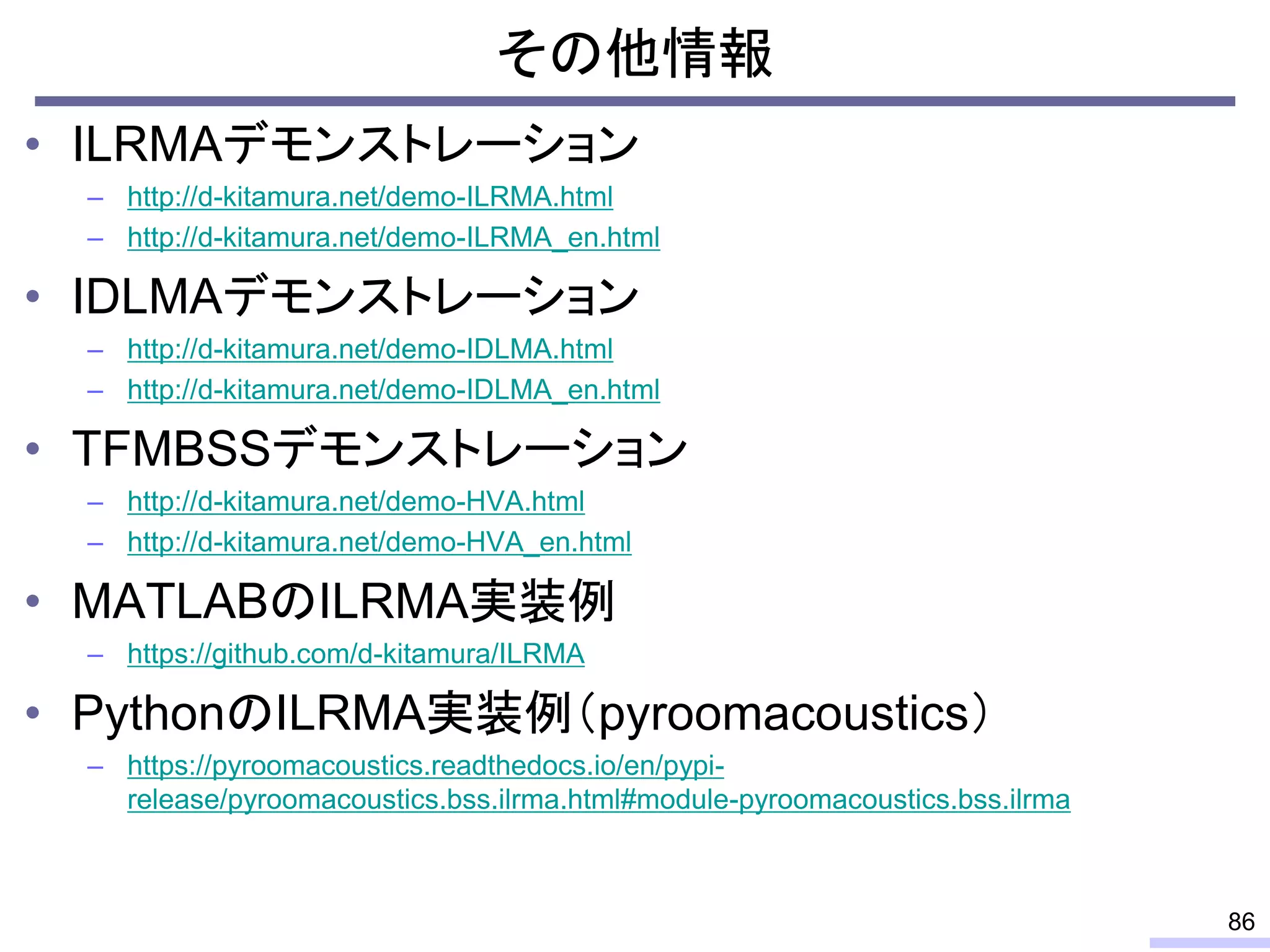 その他情報
• ILRMAデモンストレーション
– http://d-kitamura.net/demo-ILRMA.html
– http://d-kitamura.net/demo-ILRMA_en.html
• IDLMAデモンストレーション
– http://d-kitamura.net/demo-IDLMA.html
– http://d-kitamura.net/demo-IDLMA_en.html
• TFMBSSデモンストレーション
– http://d-kitamura.net/demo-HVA.html
– http://d-kitamura.net/demo-HVA_en.html
• MATLABのILRMA実装例
– https://github.com/d-kitamura/ILRMA
• PythonのILRMA実装例（pyroomacoustics）
– https://pyroomacoustics.readthedocs.io/en/pypi-
release/pyroomacoustics.bss.ilrma.html#module-pyroomacoustics.bss.ilrma
86
 