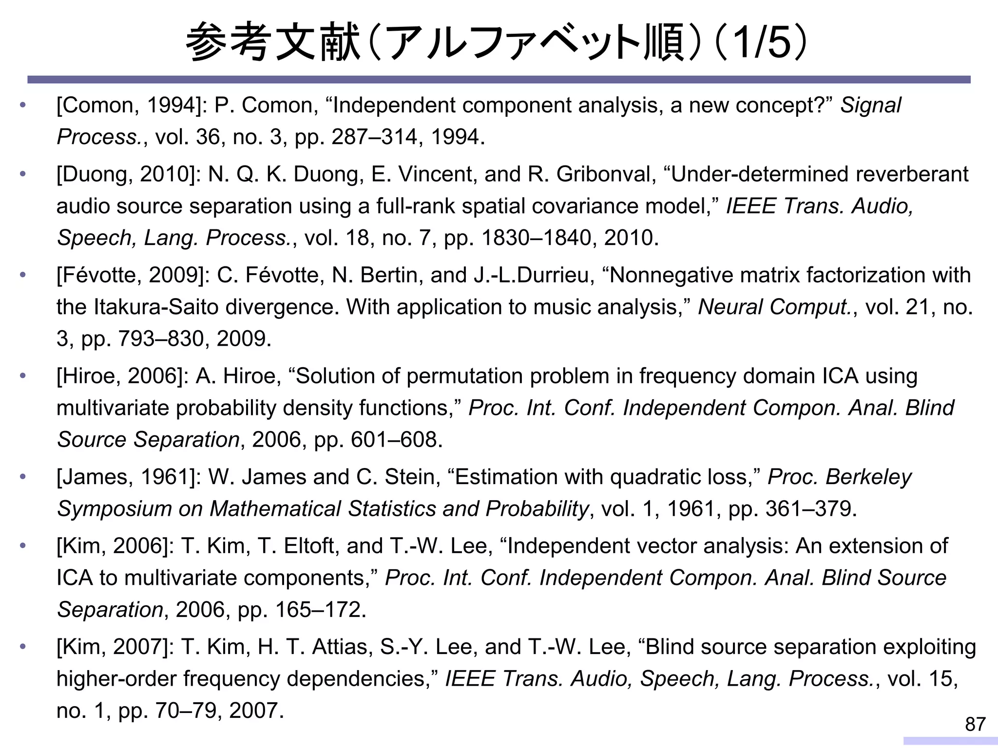 参考文献（アルファベット順）（1/5）
• [Comon, 1994]: P. Comon, “Independent component analysis, a new concept?” Signal
Process., vol. 36, no. 3, pp. 287–314, 1994.
• [Duong, 2010]: N. Q. K. Duong, E. Vincent, and R. Gribonval, “Under-determined reverberant
audio source separation using a full-rank spatial covariance model,” IEEE Trans. Audio,
Speech, Lang. Process., vol. 18, no. 7, pp. 1830–1840, 2010.
• [Févotte, 2009]: C. Févotte, N. Bertin, and J.-L.Durrieu, “Nonnegative matrix factorization with
the Itakura-Saito divergence. With application to music analysis,” Neural Comput., vol. 21, no.
3, pp. 793–830, 2009.
• [Hiroe, 2006]: A. Hiroe, “Solution of permutation problem in frequency domain ICA using
multivariate probability density functions,” Proc. Int. Conf. Independent Compon. Anal. Blind
Source Separation, 2006, pp. 601–608.
• [James, 1961]: W. James and C. Stein, “Estimation with quadratic loss,” Proc. Berkeley
Symposium on Mathematical Statistics and Probability, vol. 1, 1961, pp. 361–379.
• [Kim, 2006]: T. Kim, T. Eltoft, and T.-W. Lee, “Independent vector analysis: An extension of
ICA to multivariate components,” Proc. Int. Conf. Independent Compon. Anal. Blind Source
Separation, 2006, pp. 165–172.
• [Kim, 2007]: T. Kim, H. T. Attias, S.-Y. Lee, and T.-W. Lee, “Blind source separation exploiting
higher-order frequency dependencies,” IEEE Trans. Audio, Speech, Lang. Process., vol. 15,
no. 1, pp. 70–79, 2007.
87
 
