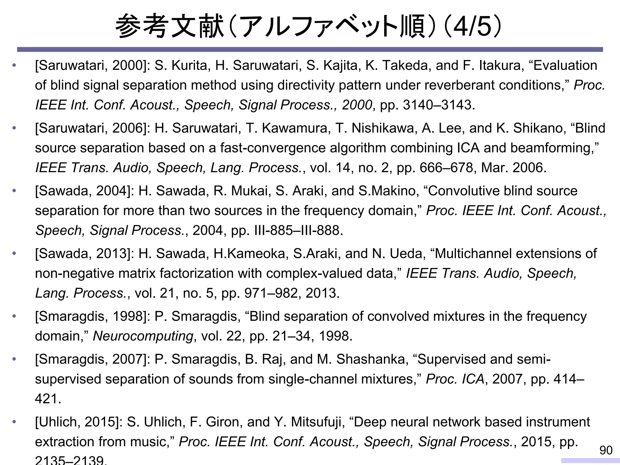 参考文献（アルファベット順）（4/5）
• [Saruwatari, 2000]: S. Kurita, H. Saruwatari, S. Kajita, K. Takeda, and F. Itakura, “Evaluation
of blind signal separation method using directivity pattern under reverberant conditions,” Proc.
IEEE Int. Conf. Acoust., Speech, Signal Process., 2000, pp. 3140–3143.
• [Saruwatari, 2006]: H. Saruwatari, T. Kawamura, T. Nishikawa, A. Lee, and K. Shikano, “Blind
source separation based on a fast-convergence algorithm combining ICA and beamforming,”
IEEE Trans. Audio, Speech, Lang. Process., vol. 14, no. 2, pp. 666–678, Mar. 2006.
• [Sawada, 2004]: H. Sawada, R. Mukai, S. Araki, and S.Makino, “Convolutive blind source
separation for more than two sources in the frequency domain,” Proc. IEEE Int. Conf. Acoust.,
Speech, Signal Process., 2004, pp. III-885–III-888.
• [Sawada, 2013]: H. Sawada, H.Kameoka, S.Araki, and N. Ueda, “Multichannel extensions of
non-negative matrix factorization with complex-valued data,” IEEE Trans. Audio, Speech,
Lang. Process., vol. 21, no. 5, pp. 971–982, 2013.
• [Smaragdis, 1998]: P. Smaragdis, “Blind separation of convolved mixtures in the frequency
domain,” Neurocomputing, vol. 22, pp. 21–34, 1998.
• [Smaragdis, 2007]: P. Smaragdis, B. Raj, and M. Shashanka, “Supervised and semi-
supervised separation of sounds from single-channel mixtures,” Proc. ICA, 2007, pp. 414–
421.
• [Uhlich, 2015]: S. Uhlich, F. Giron, and Y. Mitsufuji, “Deep neural network based instrument
extraction from music,” Proc. IEEE Int. Conf. Acoust., Speech, Signal Process., 2015, pp.
90
 