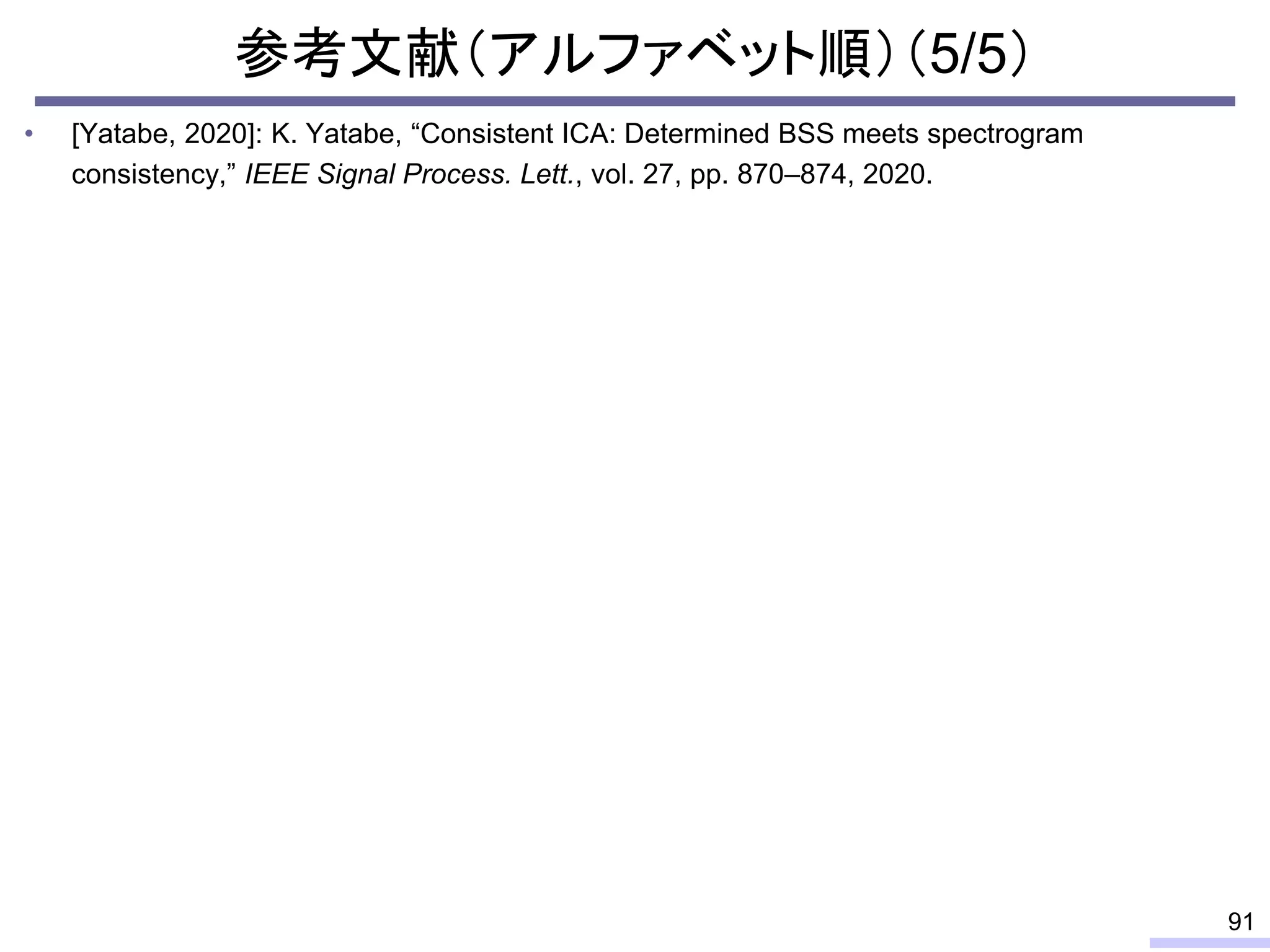 参考文献（アルファベット順）（5/5）
• [Yatabe, 2020]: K. Yatabe, “Consistent ICA: Determined BSS meets spectrogram
consistency,” IEEE Signal Process. Lett., vol. 27, pp. 870–874, 2020.
91
 