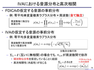 • FDICAの仮定する音源の事前分布
– 例：零平均単変量複素ラプラス分布×周波数（全て独立）
• IVAの仮定する音源の事前分布
– 例：零平均多変量複素ラプラス分布
– （互いに無相関）の場合でも， が周波数間で依存
• 球対称な分布を仮定していることに起因
• 高次相関性（共起性）が生じる
IVAにおける音源分布と高次相関
14
周波数毎に独立な
音源分布
周波数間で高次相関
をもつ音源分布
分散共分散行列
のとき
ベクトルノルム
にのみ依存
 